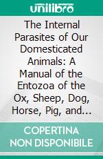 The Internal Parasites of Our Domesticated Animals: A Manual of the Entozoa of the Ox, Sheep, Dog, Horse, Pig, and Cat. E-book. Formato PDF