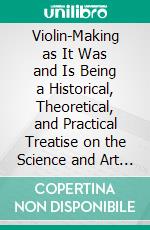 Violin-Making as It Was and Is Being a Historical, Theoretical, and Practical Treatise on the Science and Art of Violin-Making, for the Use of Violin Makers and Players, Amateur and Professional. E-book. Formato PDF ebook