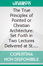 The True Principles of Pointed or Christian Architecture: Set Forth in Two Lectures Delivered at St. Marie's, Oscott. E-book. Formato PDF ebook