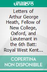 Letters of Arthur George Heath, Fellow of New College, Oxford, and Lieutenant in the 6th Batt: Royal West Kent Regt. E-book. Formato PDF ebook