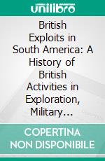 British Exploits in South America: A History of British Activities in Exploration, Military Adventure, Diplomacy, Science, and Trade, in Latin-America. E-book. Formato PDF ebook