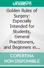 Golden Rules of Surgery: Especially Intended for Students, General Practitioners, and Beginners in Surgery. E-book. Formato PDF ebook