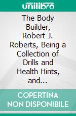 The Body Builder, Robert J. Roberts, Being a Collection of Drills and Health Hints, and Appreciations, of the Man Who Blazed the Trail, for Physical Education in the Young Men's Christian Association. E-book. Formato PDF ebook