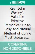 Rev. John Wesley's Valuable Primitive Remedies: Or an Easy and Natural Method of Curing Most Diseases Also, Modern Medicine. E-book. Formato PDF ebook