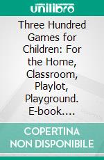 Three Hundred Games for Children: For the Home, Classroom, Playlot, Playground. E-book. Formato PDF ebook