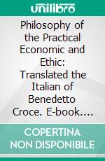 Philosophy of the Practical Economic and Ethic: Translated the Italian of Benedetto Croce. E-book. Formato PDF ebook