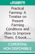 Practical Farming: A Treatise on Present Farming Conditions and How to Improve Them. E-book. Formato PDF