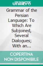 Grammar of the Persian Language: To Which Are Subjoined, Several Dialogues; With an Alphabetical List of the English and Persian Terms of Grammar, and an Appendix on the Use of Arabic Words. E-book. Formato PDF ebook di Meerza Mohammad Ibraheem