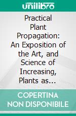 Practical Plant Propagation: An Exposition of the Art, and Science of Increasing, Plants as Practiced By, the Nurseryman, Florist and Gardener. E-book. Formato PDF ebook