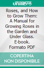 Roses, and How to Grow Them: A Manual for Growing Roses in the Garden and Under Glass. E-book. Formato PDF ebook