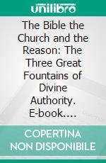 The Bible the Church and the Reason: The Three Great Fountains of Divine Authority. E-book. Formato PDF ebook