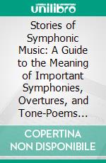 Stories of Symphonic Music: A Guide to the Meaning of Important Symphonies, Overtures, and Tone-Poems From Beethoven to Debussy. E-book. Formato PDF