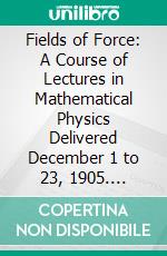 Fields of Force: A Course of Lectures in Mathematical Physics Delivered December 1 to 23, 1905. E-book. Formato PDF ebook