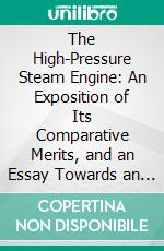 The High-Pressure Steam Engine: An Exposition of Its Comparative Merits, and an Essay Towards an Improved System of Construction, Adapted Especially to Secure Safety and Economy in Its Use. E-book. Formato PDF ebook di Ernst Alban