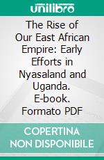 The Rise of Our East African Empire: Early Efforts in Nyasaland and Uganda. E-book. Formato PDF ebook di Frederick John Dealtry Lugard