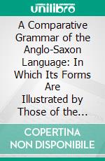 A Comparative Grammar of the Anglo-Saxon Language: In Which Its Forms Are Illustrated by Those of the Sanskrit, Greek, Latin, Gothic, Old Saxon, Old Friesic, Old Norse, and Old High-German. E-book. Formato PDF ebook