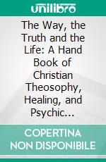 The Way, the Truth and the Life: A Hand Book of Christian Theosophy, Healing, and Psychic Culture, a New Education, Based Upon the Ideal and Method of the Christ. E-book. Formato PDF