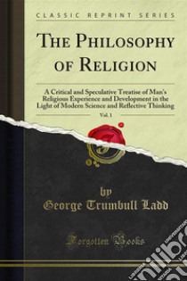 The Philosophy of Religion: A Critical and Speculative Treatise of Man's Religious Experience and Development in the Light of Modern Science and Reflective Thinking. E-book. Formato PDF ebook di George Trumbull Ladd