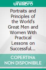 Portraits and Principles of the World's Great Men and Women With Practical Lessons on Successful Life by Over Fifty Leading Thinkers. E-book. Formato PDF ebook di William C. King