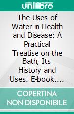 The Uses of Water in Health and Disease: A Practical Treatise on the Bath, Its History and Uses. E-book. Formato PDF