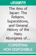 The Ainu of Japan: The Religion, Superstitions, and General History of the Hairy Aborigines of Japan. E-book. Formato PDF ebook di John Batchelor