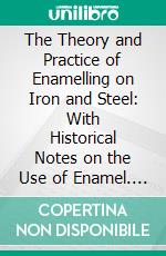 The Theory and Practice of Enamelling on Iron and Steel: With Historical Notes on the Use of Enamel. E-book. Formato PDF ebook