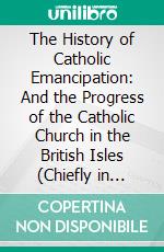 The History of Catholic Emancipation: And the Progress of the Catholic Church in the British Isles (Chiefly in England) From 1771 to 1820. E-book. Formato PDF ebook