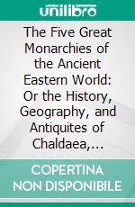 The Five Great Monarchies of the Ancient Eastern World: Or the History, Geography, and Antiquites of Chaldaea, Assyria, Babylon, Media, and Persia. E-book. Formato PDF ebook di George Rawlinson