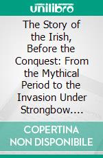 The Story of the Irish, Before the Conquest: From the Mythical Period to the Invasion Under Strongbow. E-book. Formato PDF ebook