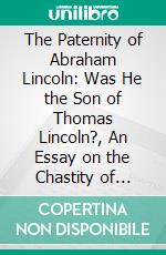 The Paternity of Abraham Lincoln: Was He the Son of Thomas Lincoln?, An Essay on the Chastity of Nancy Hanks. E-book. Formato PDF ebook