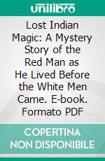 Lost Indian Magic: A Mystery Story of the Red Man as He Lived Before the White Men Came. E-book. Formato PDF ebook