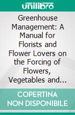 Greenhouse Management: A Manual for Florists and Flower Lovers on the Forcing of Flowers, Vegetables and Fruits in Greenhouse, and the Propagation and Care of House Plants. E-book. Formato PDF ebook