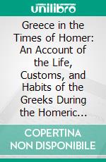 Greece in the Times of Homer: An Account of the Life, Customs, and Habits of the Greeks During the Homeric Period. E-book. Formato PDF ebook di T. T. Timayenis