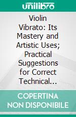 Violin Vibrato: Its Mastery and Artistic Uses; Practical Suggestions for Correct Technical Development and Good Violin Tone Production. E-book. Formato PDF ebook