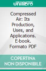 Compressed Air: Its Production, Uses, and Applications. E-book. Formato PDF ebook di Gardner D. Hiscox