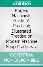 Rogers Machinists Guide: A Practical; Illustrated Treatise on Modern Machine Shop Practice. E-book. Formato PDF ebook di William Rogers