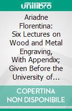 Ariadne Florentina: Six Lectures on Wood and Metal Engraving, With Appendix; Given Before the University of Oxford, in Michaelmas Term, 1872. E-book. Formato PDF ebook