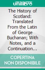 The History of Scotland: Translated From the Latin of George Buchanan; With Notes, and a Continuation to the Union in the Reign of Queen Anne. E-book. Formato PDF ebook