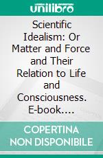 Scientific Idealism: Or Matter and Force and Their Relation to Life and Consciousness. E-book. Formato PDF ebook