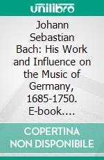 Johann Sebastian Bach: His Work and Influence on the Music of Germany, 1685-1750. E-book. Formato PDF ebook di Philipp Spitta