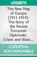 The New Map of Europe (1911-1914): The Story of the Recent European Diplomatic Crises and Wars and of Europe's Present Catastrophe. E-book. Formato PDF ebook di Herbert Adams Gibbons