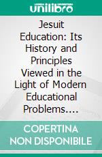 Jesuit Education: Its History and Principles Viewed in the Light of Modern Educational Problems. E-book. Formato PDF ebook