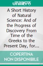 A Short History of Natural Science: And of the Progress of Discovery From Time of the Greeks to the Present Day, for the Use of Schools and Young Persons. E-book. Formato PDF ebook