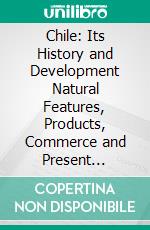 Chile: Its History and Development Natural Features, Products, Commerce and Present Conditions. E-book. Formato PDF ebook