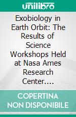 Exobiology in Earth Orbit: The Results of Science Workshops Held at Nasa Ames Research Center. E-book. Formato PDF ebook di Ames Research Center