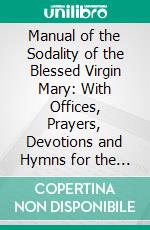 Manual of the Sodality of the Blessed Virgin Mary: With Offices, Prayers, Devotions and Hymns for the Use of From Authentic Sources. E-book. Formato PDF ebook di Sodalities of Our Lady