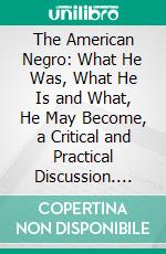 The American Negro: What He Was, What He Is and What, He May Become, a Critical and Practical Discussion. E-book. Formato PDF ebook