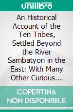 An Historical Account of the Ten Tribes, Settled Beyond the River Sambatyon in the East: With Many Other Curious Matters Relating to the State of the Israelites in Various Parts of the World, Etc. E-book. Formato PDF ebook di Moses Ben Isaac Edrehi