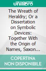 The Wreath of Heraldry; Or a Dissertation on Symbolic Devices: Together With the Origin of Names, Saxon Etymologies, Etc. E-book. Formato PDF ebook di John Thorold