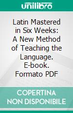 Latin Mastered in Six Weeks: A New Method of Teaching the Language. E-book. Formato PDF ebook
